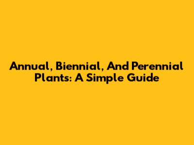 Annual, Biennial, And Perennial Plants: A Simple Guide