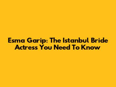 Esma Garip: The "Istanbul Bride" Actress You Need To Know