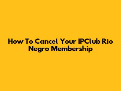 How To Cancel Your IPClub Rio Negro Membership