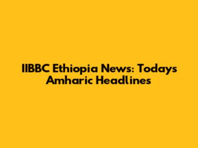 IIBBC Ethiopia News: Today's Amharic Headlines