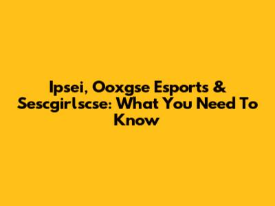 Ipsei, Ooxgse Esports & Sescgirlscse: What You Need To Know