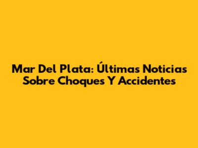 Mar Del Plata: Últimas Noticias Sobre Choques Y Accidentes