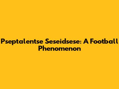 Pseptalentse Seseidsese: A Football Phenomenon
